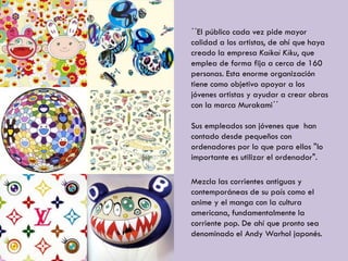 ´´El público cada vez pide mayor
calidad a los artistas, de ahí que haya
creado la empresa Kaikai Kiku, que
emplea de forma fija a cerca de 160
personas. Esta enorme organización
tiene como objetivo apoyar a los
jóvenes artistas y ayudar a crear obras
con la marca Murakami´´
Sus empleados son jóvenes que han
contado desde pequeños con
ordenadores por lo que para ellos "lo
importante es utilizar el ordenador".
Mezcla las corrientes antiguas y
contemporáneas de su país como el
anime y el manga con la cultura
americana, fundamentalmente la
corriente pop. De ahí que pronto sea
denominado el Andy Warhol japonés.
 