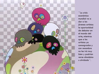 ´´La crisis
económica
mundial va a
dar a los
jóvenes artistas
la oportunidad
de debutar en
el mundo del
arte, mientras
que a los
artistas ya
consagrados y
con renombre
no les irá muy
bien y podrían
verse obsoletos
u olvidado´´.
 