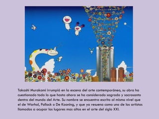 Takashi Murakami irrumpió en la escena del arte contemporáneo, su obra ha
cuestionado todo lo que hasta ahora se ha considerado sagrado y sacrosanto
dentro del mundo del Arte. Su nombre se encuentra escrito al mismo nivel que
el de Warhol, Pollock o De Kooning, y que ya resuena como uno de los artistas
llamados a ocupar los lugares mas altos en el arte del siglo XXI.
 