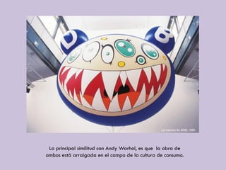La principal similitud con Andy Warhol, es que la obra de
ambos está arraigada en el campo de la cultura de consumo.
 