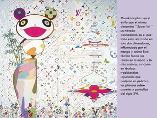 Murakami pinta en el
estilo que el mismo
denomina ´´Superflat´´
un método
posmoderno en el que
todo esta retratado en
solo dos dimensiones,
influenciado por el
manga y anime Esta
técnica hunde sus
raíces en la moda y la
alta costura, así como
en técnicas
tradicionales
japonesas que
pusieron en práctica
los pintores sobre
paneles y pantallas
del siglo XVI.
 