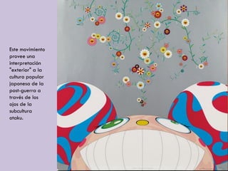 Este movimiento
provee una
interpretación
"exterior" a la
cultura popular
japonesa de la
post-guerra a
través de los
ojos de la
subcultura
otaku.
 