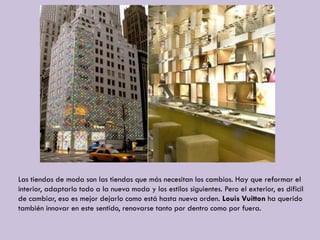 Las tiendas de moda son las tiendas que más necesitan los cambios. Hay que reformar el
interior, adaptarlo todo a la nueva moda y los estilos siguientes. Pero el exterior, es díficil
de cambiar, eso es mejor dejarlo como está hasta nueva orden. Louis Vuitton ha querido
también innovar en este sentido, renovarse tanto por dentro como por fuera.
 
