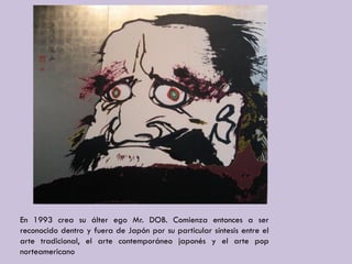 En 1993 crea su álter ego Mr. DOB. Comienza entonces a ser
reconocido dentro y fuera de Japón por su particular síntesis entre el
arte tradicional, el arte contemporáneo japonés y el arte pop
norteamericano
 