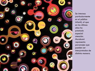 Se interesa
particularmente
en el público
infantil, al que
en los últimos
años ha
prestado
especial
atención.
Murakami
representa
personajes que
pueden ser
interpretados de
distinta manera.
 