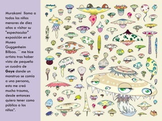 Murakami llama a
todos los niños
menores de diez
años a visitar su
"espectacular"
exposición en el
Museo
Guggenheim
Bilbao. ´´ me hice
artista tras haber
visto de pequeño
un cuadro de
Goya donde un
monstruo se comía
a una persona,
esto me creó
mucho trauma,
desde entonces
quiero tener como
público a los
niños”.
 