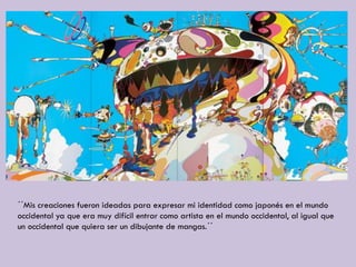 ´´Mis creaciones fueron ideadas para expresar mi identidad como japonés en el mundo
occidental ya que era muy difícil entrar como artista en el mundo occidental, al igual que
un occidental que quiera ser un dibujante de mangas.´´
 