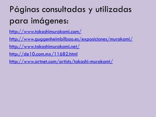 Páginas consultadas y utilizadas
para imágenes:
http://www.takashimurakami.com/
http://www.guggenheimbilbao.es/exposiciones/murakami/
http://www.takashimurakami.net/
http://de10.com.mx/11682.html
http://www.artnet.com/artists/takashi-murakami/
 