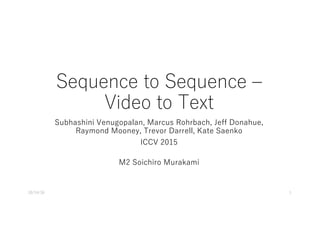 Sequence to Sequence ‒
Video to Text
Subhashini Venugopalan, Marcus Rohrbach, Jeff Donahue,
Raymond Mooney, Trevor Darrell, Kate Saenko
ICCV 2015
M2 Soichiro Murakami
10/14/16 1
 