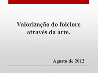 Valorização do folclore
   através da arte.



             Agosto de 2012
 