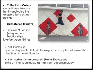 •  Collectivists Culture:
commitment towards
family and value the
cooperation between
siblings
•  Connotation (Positive):
•  Inclusion/Affection
(Interpersonal
Relationship):
love between siblings
•  Self Disclosure:
open up to people, helps in forming self concepts, determine the
direction of the relationship
•  Non-verbal Communication (Facial Expressions):
Smile on their face indicates that they’re feeling happy
 