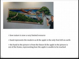 >	
  how	
  nature	
  is	
  now	
  a	
  very	
  limited	
  resource	
  
	
  
>	
  hand	
  represents	
  the	
  modern	
  us	
  &	
  the	
  apple	
  is	
  the	
  only	
  fruit	
  left	
  on	
  earth	
  
	
  
>	
  the	
  hand	
  in	
  the	
  picture	
  is	
  from	
  the	
  future	
  &	
  the	
  apple	
  in	
  the	
  picture	
  is	
  
out	
  of	
  the	
  frame,	
  representing	
  how	
  the	
  apple	
  is	
  unable	
  to	
  be	
  reached	
  	
  
 