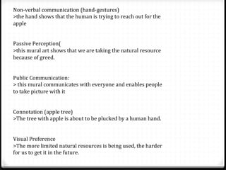 Non-­‐verbal	
  communication	
  (hand-­‐gestures)	
  
>the	
  hand	
  shows	
  that	
  the	
  human	
  is	
  trying	
  to	
  reach	
  out	
  for	
  the	
  
apple	
  
	
  
	
  
Passive	
  Perception(	
  
>this	
  mural	
  art	
  shows	
  that	
  we	
  are	
  taking	
  the	
  natural	
  resource	
  
because	
  of	
  greed.	
  
	
  
	
  
Public	
  Communication:	
  
>	
  this	
  mural	
  communicates	
  with	
  everyone	
  and	
  enables	
  people	
  
to	
  take	
  picture	
  with	
  it	
  	
  	
  
	
  
	
  
Connotation	
  (apple	
  tree)	
  
>The	
  tree	
  with	
  apple	
  is	
  about	
  to	
  be	
  plucked	
  by	
  a	
  human	
  hand.	
  
	
  
	
  
Visual	
  Preference	
  
>The	
  more	
  limited	
  natural	
  resources	
  is	
  being	
  used,	
  the	
  harder	
  
for	
  us	
  to	
  get	
  it	
  in	
  the	
  future.	
  
 