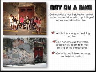  A little too young to be riding
a bike
 But nonetheless, the whole
creation just seem to fit the
setting of the old building
 Curiosity and interest among
motorists & tourists
Old motorbike was installed on a wall
and an unused door with a painting of
a boy seated on the bike.
 