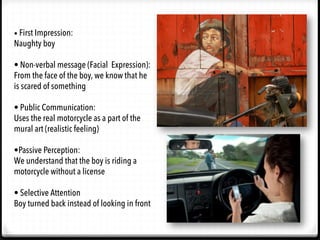 •	
  First Impression:
Naughty boy
• Non-verbal message (Facial Expression):
From the face of the boy, we know that he
is scared of something
• Public Communication:
Uses the real motorcycle as a part of the
mural art (realistic feeling)
•Passive Perception:
We understand that the boy is riding a
motorcycle without a license
• Selective Attention
Boy turned back instead of looking in front
 