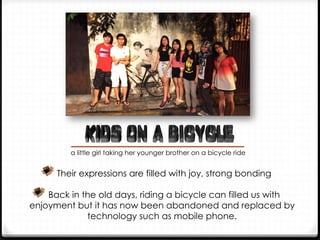  Their expressions are filled with joy, strong bonding
 Back in the old days, riding a bicycle can filled us with
enjoyment but it has now been abandoned and replaced by
technology such as mobile phone.
a little girl taking her younger brother on a bicycle ride
 