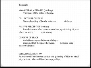  Concepts	
  
	
  
NON-­‐VERBAL	
  MESSAGES	
  (smiling)	
  
	
  The	
  faces	
  of	
  the	
  kids	
  are	
  happy.	
  
	
  
COLLECTIVIST	
  CULTURE	
  
	
  Strong	
  bonding	
  of	
  family	
  between	
   	
   	
  siblings.	
  
	
  
PASSIVE	
  PERCEPTION(senses)	
  
	
  It	
  makes	
  some	
  of	
  us	
  remembered	
  the	
  joy	
  of	
  riding	
  bicycle	
  
when	
  we	
  were 	
   	
  also	
  young.	
  
	
  
CONCEPT	
  OF	
  SPACE	
  
	
  An	
  intimate	
  space	
  between	
  siblings,	
  
	
  meaning	
  that	
  the	
  space	
  between	
  	
   	
  them	
  are	
  very	
  
close(0-­‐6	
  inches)	
  
	
  
	
  
SELECTIVE	
  ATTENTION	
  
Attention	
  will	
  be	
  directed	
  to	
  it	
  as	
  the 	
  painting	
  of	
  kids	
  on	
  a	
  real	
  
bicycle	
  is	
  at 	
  the	
  middle	
  of	
  an	
  empty	
  alley.	
  
 