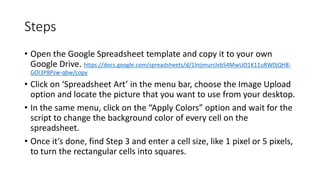 Steps
• Open the Google Spreadsheet template and copy it to your own
Google Drive. https://docs.google.com/spreadsheets/d/1lnijmurclvbS4MwUO1K11uRW0jQH8-
GOI3P8Psw-qbw/copy
• Click on ‘Spreadsheet Art’ in the menu bar, choose the Image Upload
option and locate the picture that you want to use from your desktop.
• In the same menu, click on the “Apply Colors” option and wait for the
script to change the background color of every cell on the
spreadsheet.
• Once it’s done, find Step 3 and enter a cell size, like 1 pixel or 5 pixels,
to turn the rectangular cells into squares.
 