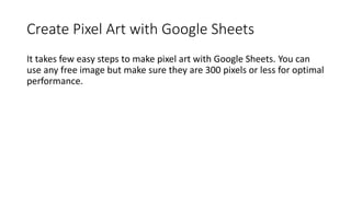 Create Pixel Art with Google Sheets
It takes few easy steps to make pixel art with Google Sheets. You can
use any free image but make sure they are 300 pixels or less for optimal
performance.
 