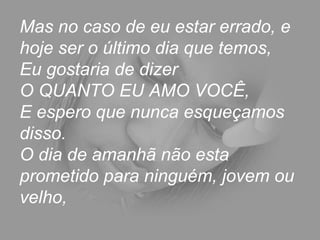 Mas no caso de eu estar errado, e hoje ser o último dia que temos,  Eu gostaria de dizer  O QUANTO EU AMO VOCÊ,  E espero que nunca esqueçamos disso.  O dia de amanhã não esta prometido para ninguém, jovem ou velho,  