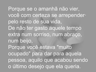 Porque se o amanhã não vier, você com certeza se arrependerá pelo resto de sua vida,  De não ter gasto aquele tempo extra num sorriso, num abraço, num beijo,  Porque você estava "muito ocupado" para dar para aquela pessoa, aquilo que acabou sendo o último desejo que ela queria.  