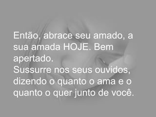 Então, abrace seu amado, a sua amada HOJE. Bem apertado.  Sussurre nos seus ouvidos, dizendo o quanto o ama e o quanto o quer junto de você.  