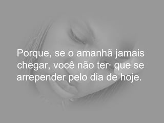 Porque, se o amanhã jamais chegar, você não terá que se arrepender pelo dia de hoje.  