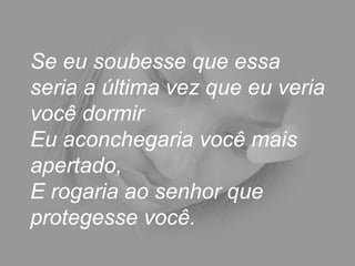 Se eu soubesse que essa seria a última vez que eu veria você dormir  Eu aconchegaria você mais apertado,  E rogaria ao senhor que protegesse você.  