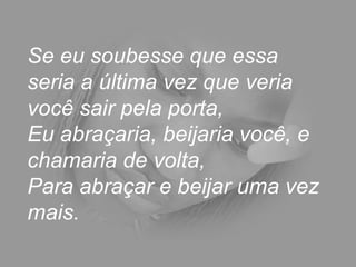 Se eu soubesse que essa seria a última vez que veria você sair pela porta,  Eu abraçaria, beijaria você, e chamaria de volta,  Para abraçar e beijar uma vez mais.  