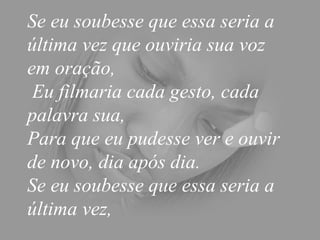 Se eu soubesse que essa seria a última vez que ouviria sua voz em oração,  Eu filmaria cada gesto, cada palavra sua,  Para que eu pudesse ver e ouvir de novo, dia após dia.  Se eu soubesse que essa seria a última vez,  