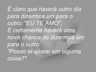 É claro que haverá outro dia para dizermos um para o outro: "EU TE AMO",  E certamente haverá uma nova chance de dizermos um para o outro:  "Posso te ajudar em alguma coisa?"  