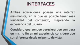 Ambas aplicaciones poseen una interfaz
minimalista, en la que es posible tener mas
visibilidad del contenido, mejorando la
experiencia del usuario.
Considero que aunque pareciera que son para
un mismo fin en mi experiencia considero que
son diferente desde mi punto de vista.
 