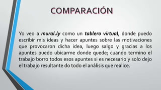 Yo veo a mural.ly como un tablero virtual, donde puedo
escribir mis ideas y hacer apuntes sobre las motivaciones
que provocaron dicha idea, luego salgo y gracias a los
apuntes puedo ubicarme donde quede; cuando termino el
trabajo borro todos esos apuntes si es necesario y solo dejo
el trabajo resultante do todo el análisis que realice.
 
