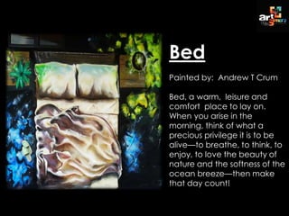 Bed
Painted by: Andrew T Crum
Bed, a warm, leisure and
comfort place to lay on.
When you arise in the
morning, think of what a
precious privilege it is to be
alive—to breathe, to think, to
enjoy, to love the beauty of
nature and the softness of the
ocean breeze—then make
that day count!
 