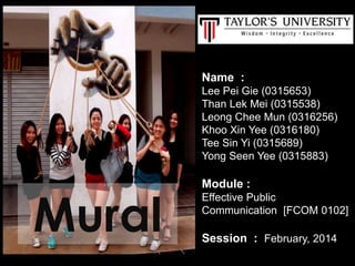 Name :
Lee Pei Gie (0315653)
Than Lek Mei (0315538)
Leong Chee Mun (0316256)
Khoo Xin Yee (0316180)
Tee Sin Yi (0315689)
Yong Seen Yee (0315883)
Module :
Effective Public
Communication [FCOM 0102]
Session : February, 2014
Mural
 