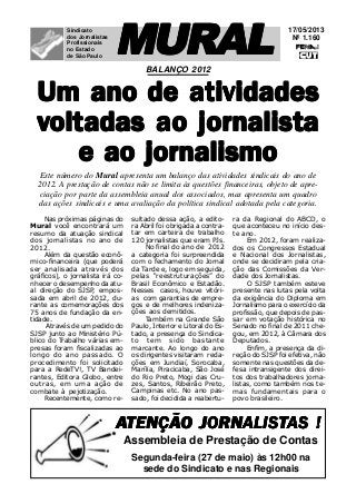 17/05/2013
Nº 1.160
MURALMURALMURALMURALMURALSindicato
dos Jornalistas
Profissionais
no Estado
de São Paulo
AAAAATENÇÃO JORNTENÇÃO JORNTENÇÃO JORNTENÇÃO JORNTENÇÃO JORNALISALISALISALISALISTTTTTAS !AS !AS !AS !AS !
Segunda-feira (27 de maio) às 12h00 na
sede do Sindicato e nas Regionais
Assembleia de Prestação de Contas
Um ano de atividadesUm ano de atividadesUm ano de atividadesUm ano de atividadesUm ano de atividades
vvvvvoltoltoltoltoltadas ao jornalisadas ao jornalisadas ao jornalisadas ao jornalisadas ao jornalistttttaaaaa
e ao jornalismoe ao jornalismoe ao jornalismoe ao jornalismoe ao jornalismo
BALANÇO 2012
Nas próximas páginas do
Mural você encontrará um
resumo da atuação sindical
dos jornalistas no ano de
2012.
Além da questão econô-
mico-financeira (que poderá
ser analisada através dos
gráficos), o jornalista irá co-
nhecer o desempenho da atu-
al direção do SJSP, empos-
sada em abril de 2012, du-
rante as comemorações dos
75 anos de fundação da en-
tidade.
Através de um pedido do
SJSP junto ao Ministério Pú-
blico do Trabalho várias em-
presas foram fiscalizadas ao
longo do ano passado. O
procedimento foi solicitado
para a RedeTV!, TV Bandei-
rantes, Editora Globo, entre
outras, em uma ação de
combate à pejotização.
Recentemente, como re-
Este número do Mural apresenta um balanço das atividades sindicais do ano de
2012. A prestação de contas não se limita às questões financeiras, objeto de apre-
ciação por parte da assembleia anual dos associados, mas apresenta um quadro
das ações sindicais e uma avaliação da política sindical adotada pela categoria.
sultado dessa ação, a edito-
ra Abril foi obrigada a contra-
tar em carteira de trabalho
120 jornalistas que eram PJs.
No final do ano de 2012
a categoria foi surpreendida
com o fechamento do Jornal
da Tarde e, logo em seguida,
pelas “reestruturações” do
Brasil Econômico e Estadão.
Nesses casos, houve vitóri-
as com garantias de empre-
gos e de melhores indeniza-
ções aos demitidos.
Também na Grande São
Paulo, Interior e Litoral do Es-
tado, a presença do Sindica-
to tem sido bastante
marcante. Ao longo do ano
os dirigentes visitaram reda-
ções em Jundiaí, Sorocaba,
Marília, Piracicaba, São José
do Rio Preto, Mogi das Cru-
zes, Santos, Ribeirão Preto,
Campinas etc. No ano pas-
sado, foi decidida a reabertu-
ra da Regional do ABCD, o
que aconteceu no início des-
te ano.
Em 2012, foram realiza-
dos os Congressos Estadual
e Nacional dos Jornalistas,
onde se decidiram pela cria-
ção das Comissões da Ver-
dade dos Jornalistas.
O SJSP também esteve
presente nas lutas pela volta
da exigência do Diploma em
Jornalismo para o exercício da
profissão, que depois de pas-
sar em votação histórica no
Senado no final de 2011 che-
gou, em 2012, à Câmara dos
Deputados.
Enfim, a presença da di-
reção do SJSP foi efetiva, não
somente nas questões da de-
fesa intransigente dos direi-
tos dos trabalhadores jorna-
listas, como também nos te-
mas fundamentais para o
povo brasileiro.
 
