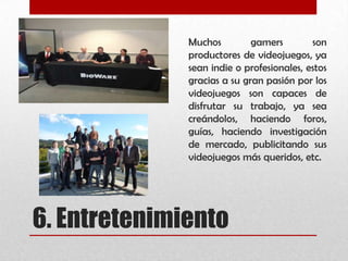 6. Entretenimiento
Muchos gamers son
productores de videojuegos, ya
sean indie o profesionales, estos
gracias a su gran pasión por los
videojuegos son capaces de
disfrutar su trabajo, ya sea
creándolos, haciendo foros,
guías, haciendo investigación
de mercado, publicitando sus
videojuegos más queridos, etc.
 
