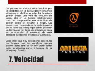 7. Velocidad
Los gamers son muchas veces medidos por
la velocidad con la que juegan y consumen
videojuegos, debido a esto los hardcore
gamers tienen una tasa de consumo de
juegos alto en un tiempo relativamente
corto en comparación con otro tipo de
gamers como los novatos o noobs. Los
gamers son consumidores de videojuegos y
por lo tanto los videojuegos deben de tener
un tiempo no tan largo de producción para
ser introducidos al mercado, de caso
contrario pueden ser olvidados y sustituidos.
Cabe decir que hay excepciones con títulos
tan buenos que los jugadores pueden
esperar hasta más de 10 años para poder
jugar la segunda parte, o tercera, de su
videojuego favorito.
 