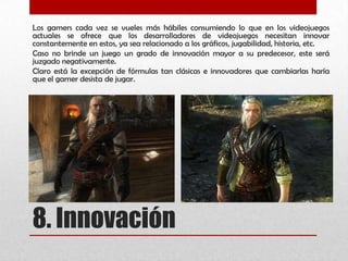 8. Innovación
Los gamers cada vez se vueles más hábiles consumiendo lo que en los videojuegos
actuales se ofrece que los desarrolladores de videojuegos necesitan innovar
constantemente en estos, ya sea relacionado a los gráficos, jugabilidad, historia, etc.
Caso no brinde un juego un grado de innovación mayor a su predecesor, este será
juzgado negativamente.
Claro está la excepción de fórmulas tan clásicas e innovadores que cambiarlas haría
que el gamer desista de jugar.
 