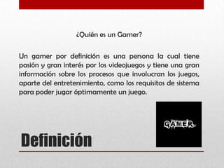 ¿Quién es un Gamer?
Un gamer por definición es una persona la cual tiene
pasión y gran interés por los videojuegos y tiene una gran
información sobre los procesos que involucran los juegos,
aparte del entretenimiento, como los requisitos de sistema
para poder jugar óptimamente un juego.
Definición
 