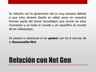 Relación con Net Gen
Su relación con la generación net es muy cercana debido
a que estos jóvenes (tanto en edad como en corazón)
forman parte del boom tecnológico que ocurre en estos
momentos y en todo el mundo y en específico al mundo
de los videojuegos.
Se pasará a relacionar el ser gamer con las 8 normas de
la Generación Net:
 