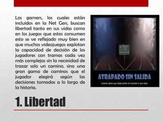1. Libertad
Los gamers, los cuales están
incluidos en la Net Gen, buscan
libertad tanto en sus vidas como
en los juegos que estos consumen
esto se ve reflejado muy bien en
que muchos videojuegos explotan
la capacidad de decisión de los
jugadores con tramas cada vez
más complejas sin la necesidad de
trazar solo un camino, sino una
gran gama de caminos que el
jugador elegirá según las
decisiones tomadas a lo largo de
la historia.
 