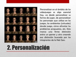 2. Personalización
Personalizar en el ámbito de los
videojuegos es algo esencial
hoy, va desde personalizar su
forma de jugar, de personalizar
los personajes que utiliza en los
juegos, los ambientes (virtuales)
donde juega, cómo afrontar los
problemas propuestos, etc. Esto
marca una firme distinción
entre un gamer y otro creando
esa distinción buscada por los
integrantes de la Net Gen.
 
