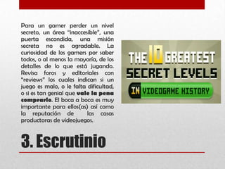 3. Escrutinio
Para un gamer perder un nivel
secreto, un área “inaccesible”, una
puerta escondida, una misión
secreta no es agradable. La
curiosidad de los gamers por saber
todos, o al menos la mayoría, de los
detalles de lo que está jugando.
Revisa foros y editoriales con
“reviews” los cuales indican si un
juego es malo, o le falta dificultad,
o si es tan genial que vale la pena
comprarlo. El boca a boca es muy
importante para ellos(as) así como
la reputación de las casas
productoras de videojuegos.
 