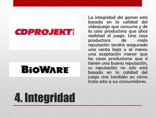 4. Integridad
La integridad del gamer está
basada en la calidad del
videojuego que consume y de
la casa productora que ahce
realidad el juego. Una casa
productora de mala
reputación tendrá asegurada
una venta baja o al menos
una aceptación menor que
las casas productoras que sí
tienen una buena reputación,
su reputación no solo está
basada en la calidad del
juego sino también en cómo
trata esta a sus consumidores.
 