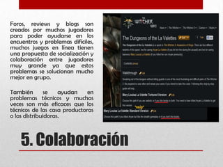 5. Colaboración
Foros, reviews y blogs son
creados por muchos jugadores
para poder ayudarse en los
encuentros y problemas difíciles,
muchos juegos en línea tienen
una propuesta de socialización y
colaboración entre jugadores
muy grande ya que estos
problemas se solucionan mucho
mejor en grupo.
También se ayudan en
problemas técnicos y muchas
veces son más eficaces que los
técnicos de las casa productoras
o las distribuidoras.
 