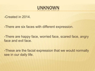 UNKNOWN 
-Created in 2014. 
-There are six faces with different expression. 
-There are happy face, worried face, scared face, angry 
face and evil face. 
-These are the facial expression that we would normally 
see in our daily life. 
 