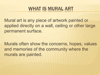 WHAT IS MURAL ART 
Mural art is any piece of artwork painted or 
applied directly on a wall, ceiling or other large 
permanent surface. 
Murals often show the concerns, hopes, values 
and memories of the community where the 
murals are painted. 
 