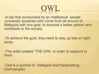 OWL 
-A city that surrounded by an intellectual people 
(university students) who come from all around of 
Malaysia with one goal, to become a better person who 
contribute to the society. 
-To achieve the goal, they need to stay up late at night 
study. 
-The artist created ‘THE OWL’ in order to respond to 
them. 
-Owl is a symbol of intelligent and hardworking. 
(owl=people) 
 