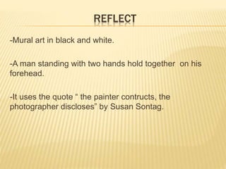 REFLECT 
-Mural art in black and white. 
-A man standing with two hands hold together on his 
forehead. 
-It uses the quote “ the painter contructs, the 
photographer discloses” by Susan Sontag. 
 